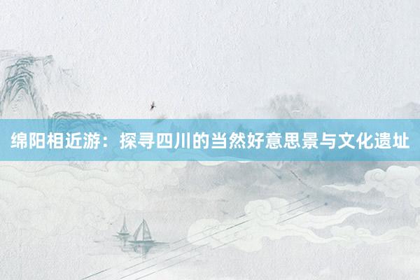 绵阳相近游：探寻四川的当然好意思景与文化遗址