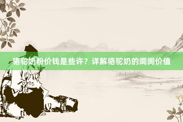 骆驼奶粉价钱是些许？详解骆驼奶的阛阓价值