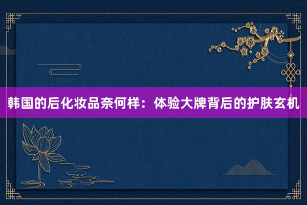 韩国的后化妆品奈何样：体验大牌背后的护肤玄机