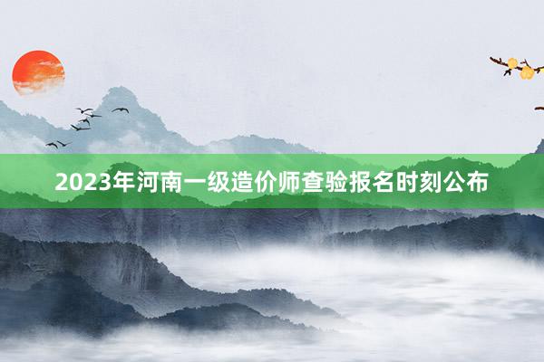 2023年河南一级造价师查验报名时刻公布