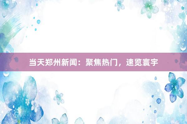 当天郑州新闻：聚焦热门，速览寰宇