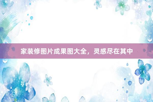 家装修图片成果图大全，灵感尽在其中