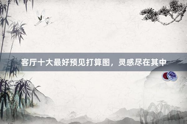 客厅十大最好预见打算图，灵感尽在其中